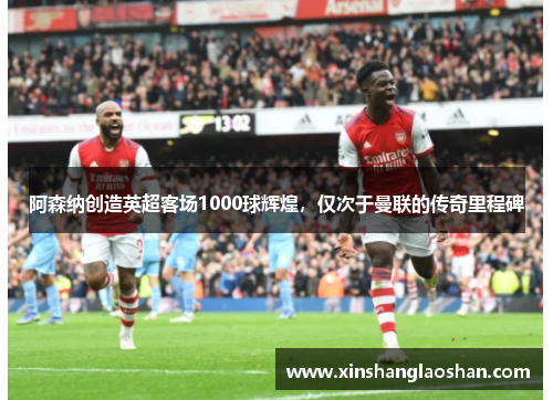 阿森纳创造英超客场1000球辉煌，仅次于曼联的传奇里程碑